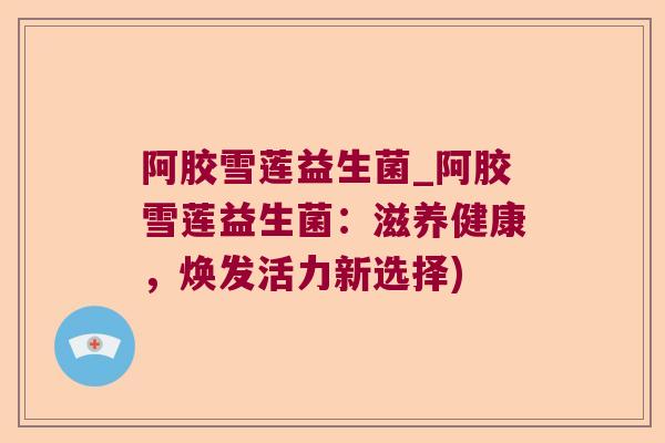 阿胶雪莲益生菌_阿胶雪莲益生菌：滋养健康，焕发活力新选择)