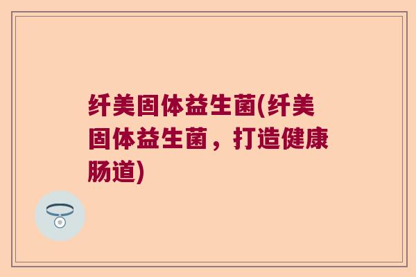 纤美固体益生菌(纤美固体益生菌，打造健康肠道)
