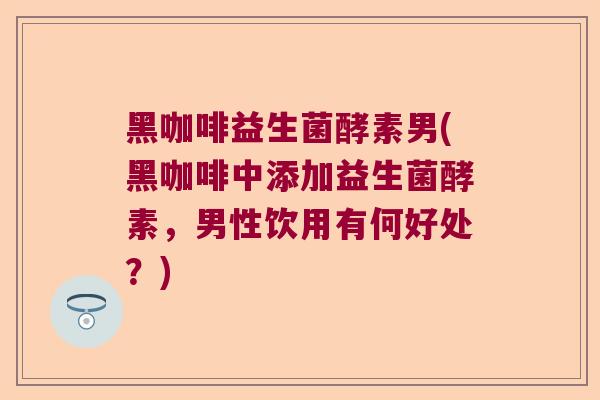 黑咖啡益生菌酵素男(黑咖啡中添加益生菌酵素，男性饮用有何好处？)
