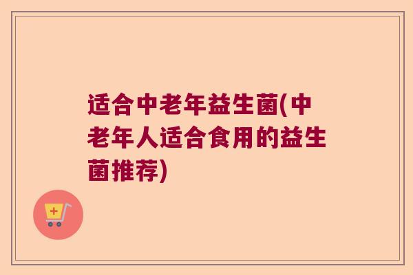 适合中老年益生菌(中老年人适合食用的益生菌推荐)