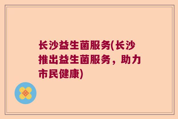长沙益生菌服务(长沙推出益生菌服务，助力市民健康)