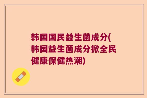 韩国国民益生菌成分(韩国益生菌成分掀全民健康保健热潮) 韩国国民益生菌成分(韩国益生菌成分掀全民健康保健热潮)