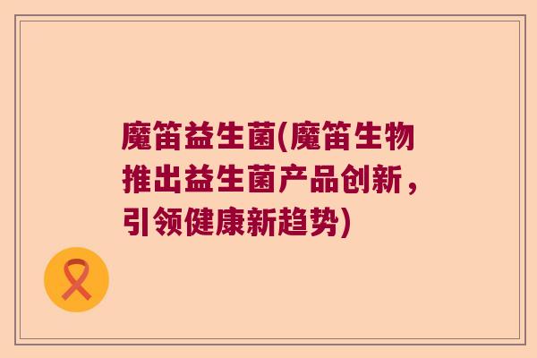 魔笛益生菌(魔笛生物推出益生菌产品创新,引领健康新趋势) 魔笛益生菌(魔笛生物推出益生菌产品创新,引领健康新趋势)