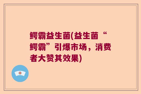 鳄霸益生菌(益生菌“鳄霸”引爆市场,消费者大赞其效果) 鳄霸益生菌(益生菌“鳄霸”引爆市场,消费者大赞其效果)