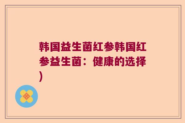 韩国益生菌红参韩国红参益生菌:健康的选择) 韩国益生菌红参韩国红参益生菌:健康的选择)