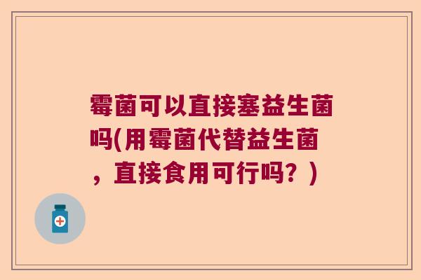 霉菌可以直接塞益生菌吗(用霉菌代替益生菌，直接食用可行吗？)