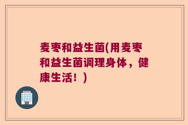 麦枣和益生菌(用麦枣和益生菌调理身体，健康生活！)