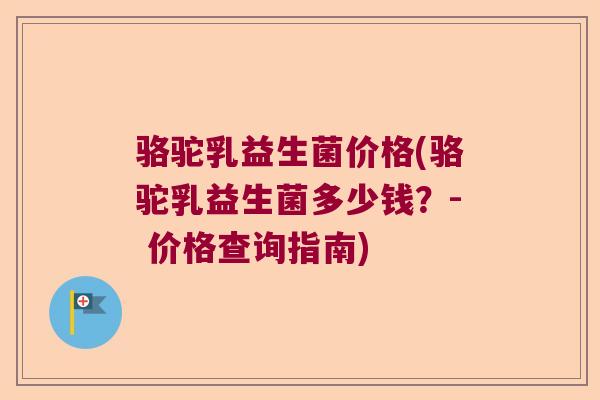 骆驼乳益生菌价格(骆驼乳益生菌多少钱?- 价格查询指南) 骆驼乳益生菌价格(骆驼乳益生菌多少钱?- 价格查询指南)