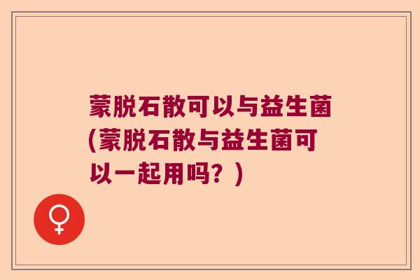 蒙脱石散可以与益生菌(蒙脱石散与益生菌可以一起用吗？)