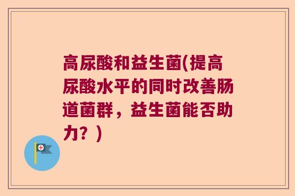 高尿酸和益生菌(提高尿酸水平的同时改善肠道菌群，益生菌能否助力？)