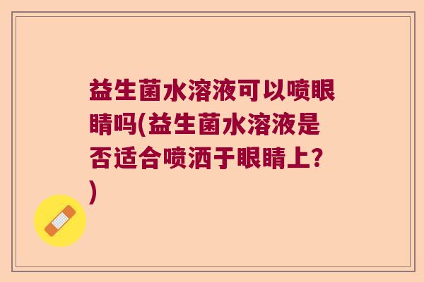 益生菌水溶液可以喷眼睛吗(益生菌水溶液是否适合喷洒于眼睛上?) 益生菌水溶液可以喷眼睛吗(益生菌水溶液是否适合喷洒于眼睛上?)