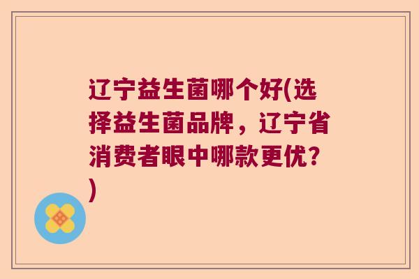 辽宁益生菌哪个好(选择益生菌品牌，辽宁省消费者眼中哪款更优？)