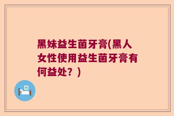 黑妹益生菌牙膏(黑人女性使用益生菌牙膏有何益处？)