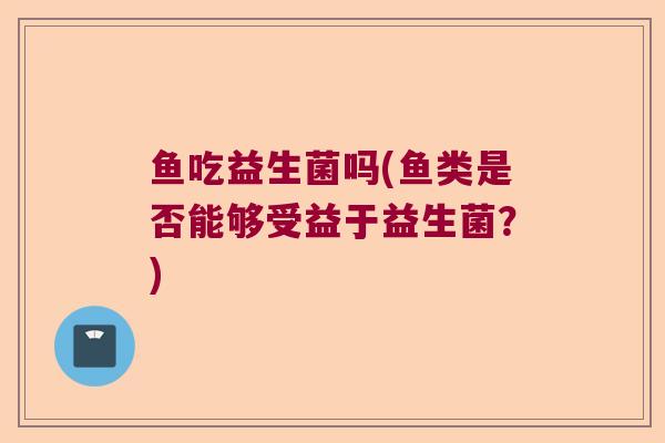 鱼吃益生菌吗(鱼类是否能够受益于益生菌？)