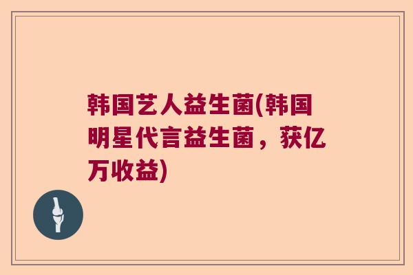 韩国艺人益生菌(韩国明星代言益生菌，获亿万收益)
