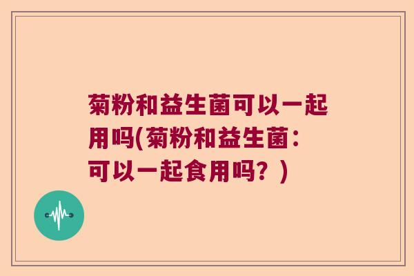 菊粉和益生菌可以一起用吗(菊粉和益生菌：可以一起食用吗？)
