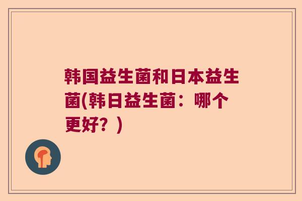韩国益生菌和日本益生菌(韩日益生菌：哪个更好？)