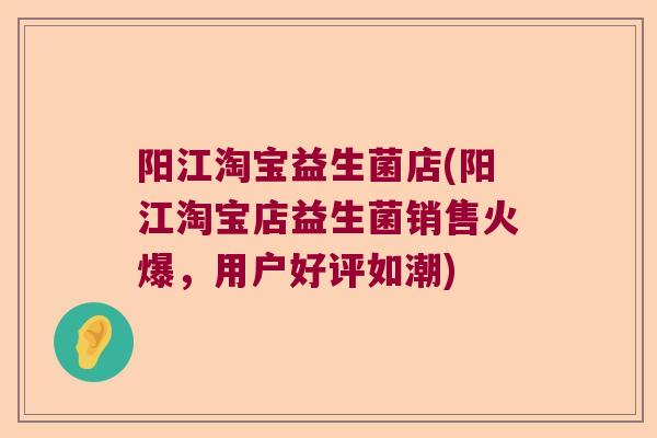 阳江淘宝益生菌店(阳江淘宝店益生菌销售火爆，用户好评如潮)