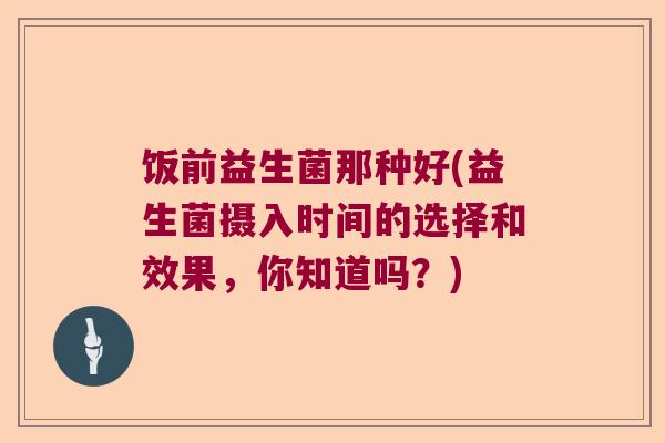 饭前益生菌那种好(益生菌摄入时间的选择和效果,你知道吗?) 饭前益生菌那种好(益生菌摄入时间的选择和效果,你知道吗?)