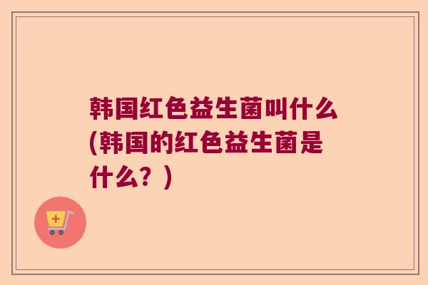 韩国红色益生菌叫什么(韩国的红色益生菌是什么？)