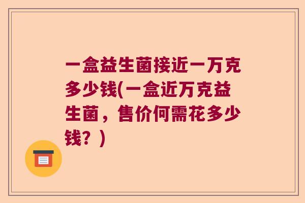一盒益生菌接近一万克多少钱(一盒近万克益生菌,售价何需花多少钱?) 一盒益生菌接近一万克多少钱(一盒近万克益生菌,售价何需花多少钱?)