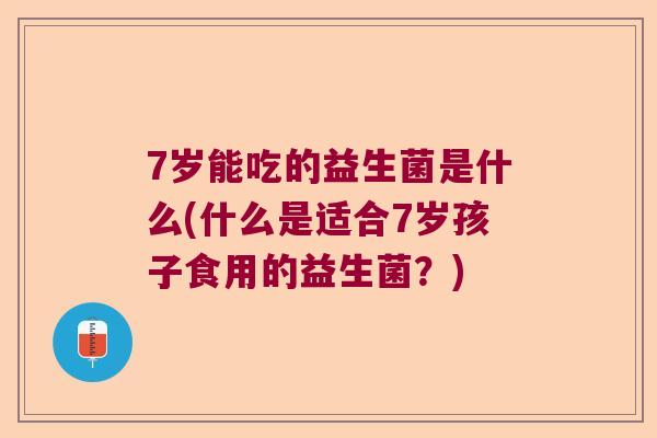 7岁能吃的益生菌是什么(什么是适合7岁孩子食用的益生菌?) 7岁能吃的益生菌是什么(什么是适合7岁孩子食用的益生菌?)