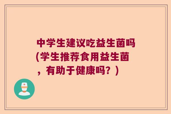 中学生建议吃益生菌吗(学生推荐食用益生菌,有助于健康吗?) 中学生建议吃益生菌吗(学生推荐食用益生菌,有助于健康吗?)