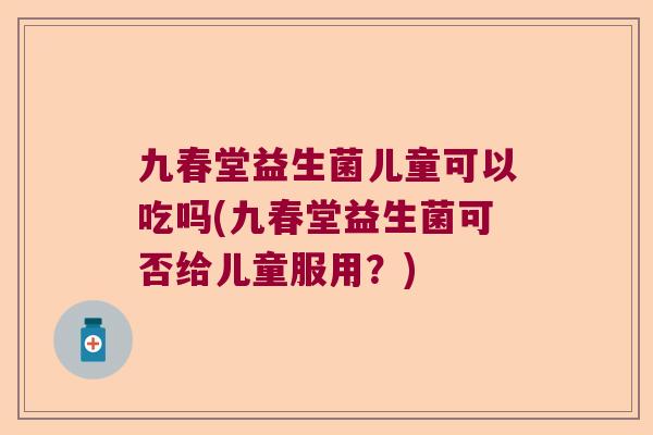 九春堂益生菌儿童可以吃吗(九春堂益生菌可否给儿童服用？)