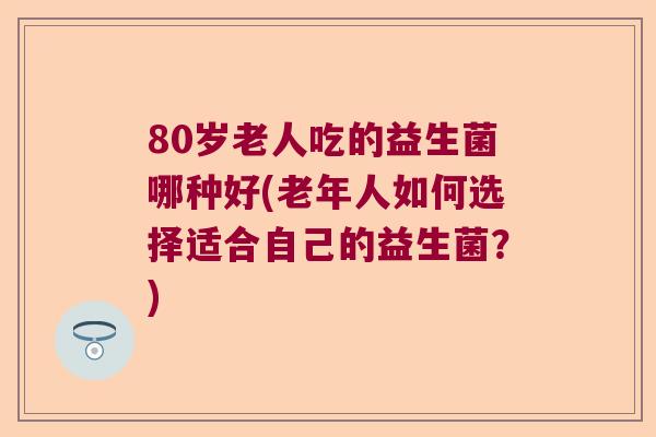 80岁老人吃的益生菌哪种好(老年人如何选择适合自己的益生菌？)