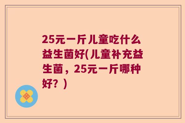 25元一斤儿童吃什么益生菌好(儿童补充益生菌，25元一斤哪种好？)