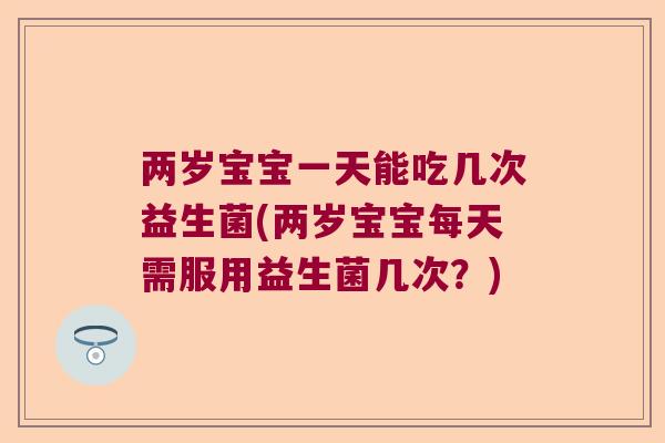 两岁宝宝一天能吃几次益生菌(两岁宝宝每天需服用益生菌几次？)
