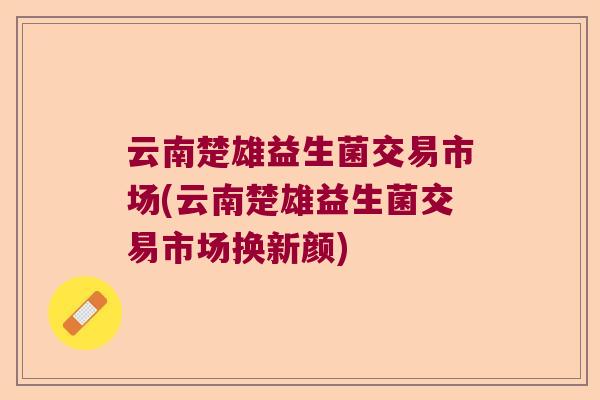 云南楚雄益生菌交易市场(云南楚雄益生菌交易市场换新颜)