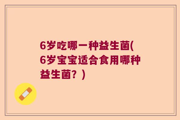 6岁吃哪一种益生菌(6岁宝宝适合食用哪种益生菌？)