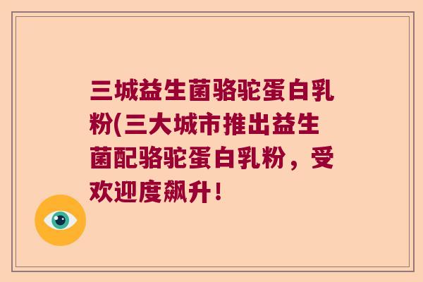 三城益生菌骆驼蛋白乳粉(三大城市推出益生菌配骆驼蛋白乳粉，受欢迎度飙升！