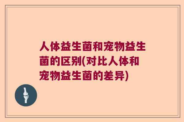 人体益生菌和宠物益生菌的区别(对比人体和宠物益生菌的差异)