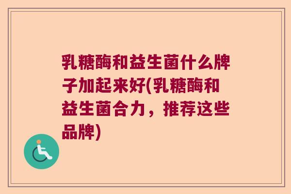 乳糖酶和益生菌什么牌子加起来好(乳糖酶和益生菌合力，推荐这些品牌)