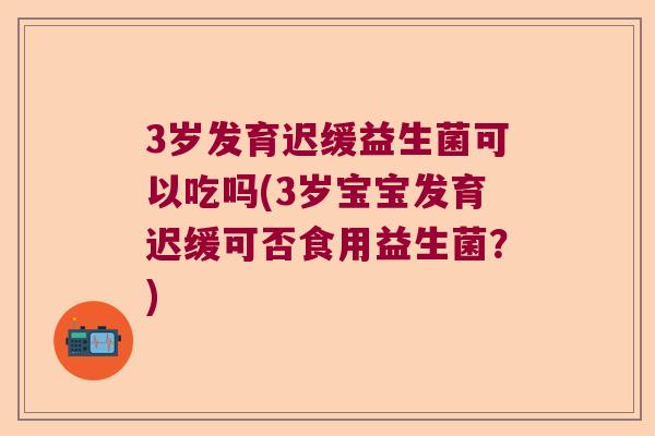 3岁发育迟缓益生菌可以吃吗(3岁宝宝发育迟缓可否食用益生菌？)