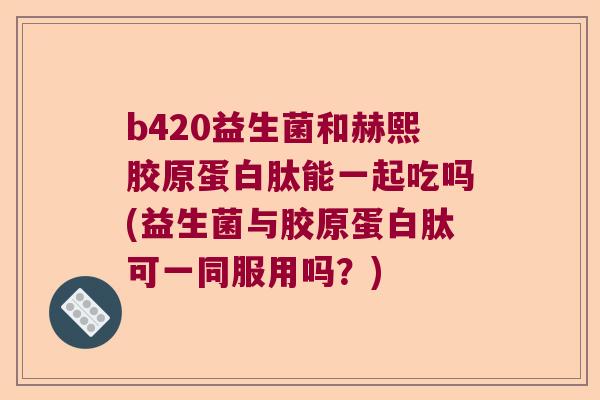 b420益生菌和赫熙胶原蛋白肽能一起吃吗(益生菌与胶原蛋白肽可一同服用吗？)