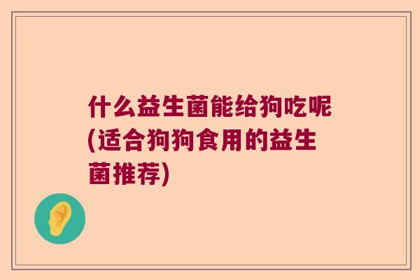 什么益生菌能给狗吃呢(适合狗狗食用的益生菌推荐)