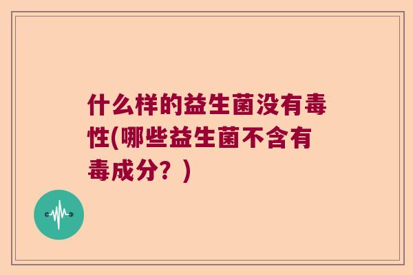 什么样的益生菌没有毒性(哪些益生菌不含有毒成分?) 什么样的益生菌没有毒性(哪些益生菌不含有毒成分?)