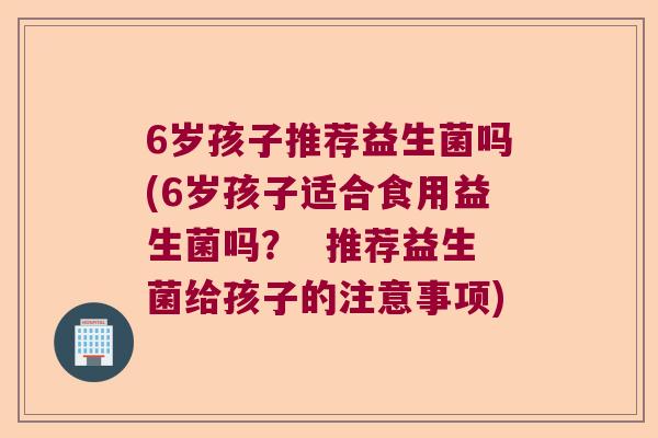6岁孩子推荐益生菌吗(6岁孩子适合食用益生菌吗？  推荐益生菌给孩子的注意事项)