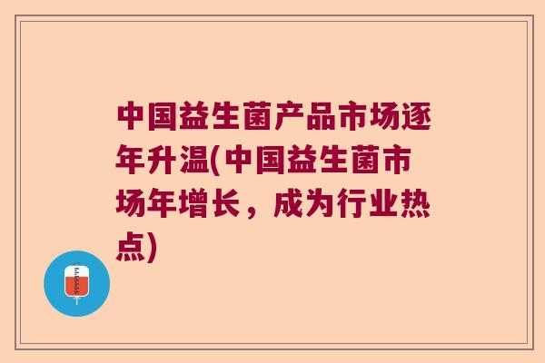中国益生菌产品市场逐年升温(中国益生菌市场年增长，成为行业热点)