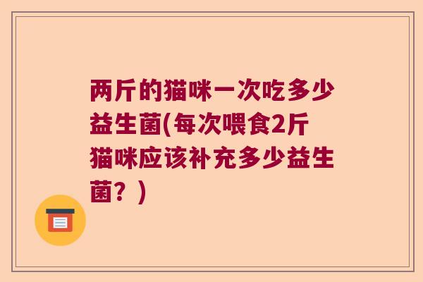 两斤的猫咪一次吃多少益生菌(每次喂食2斤猫咪应该补充多少益生菌？)