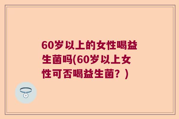 60岁以上的女性喝益生菌吗(60岁以上女性可否喝益生菌?) 60岁以上的女性喝益生菌吗(60岁以上女性可否喝益生菌?)