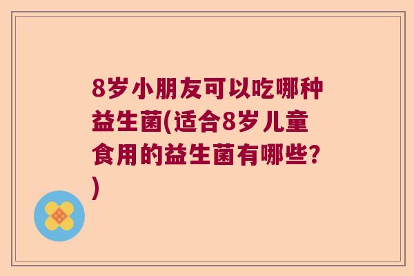 8岁小朋友可以吃哪种益生菌(适合8岁儿童食用的益生菌有哪些？)