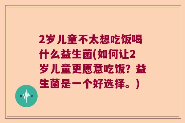 2岁儿童不太想吃饭喝什么益生菌(如何让2岁儿童更愿意吃饭？益生菌是一个好选择。)