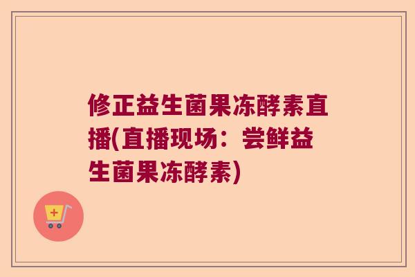 修正益生菌果冻酵素直播(直播现场：尝鲜益生菌果冻酵素)