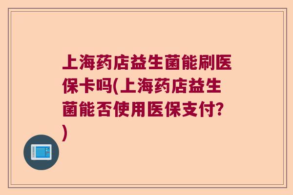 上海药店益生菌能刷医保卡吗(上海药店益生菌能否使用医保支付？)