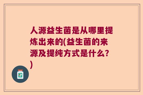人源益生菌是从哪里提炼出来的(益生菌的来源及提纯方式是什么？)