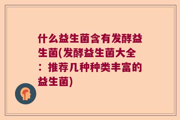 什么益生菌含有发酵益生菌(发酵益生菌大全：推荐几种种类丰富的益生菌)